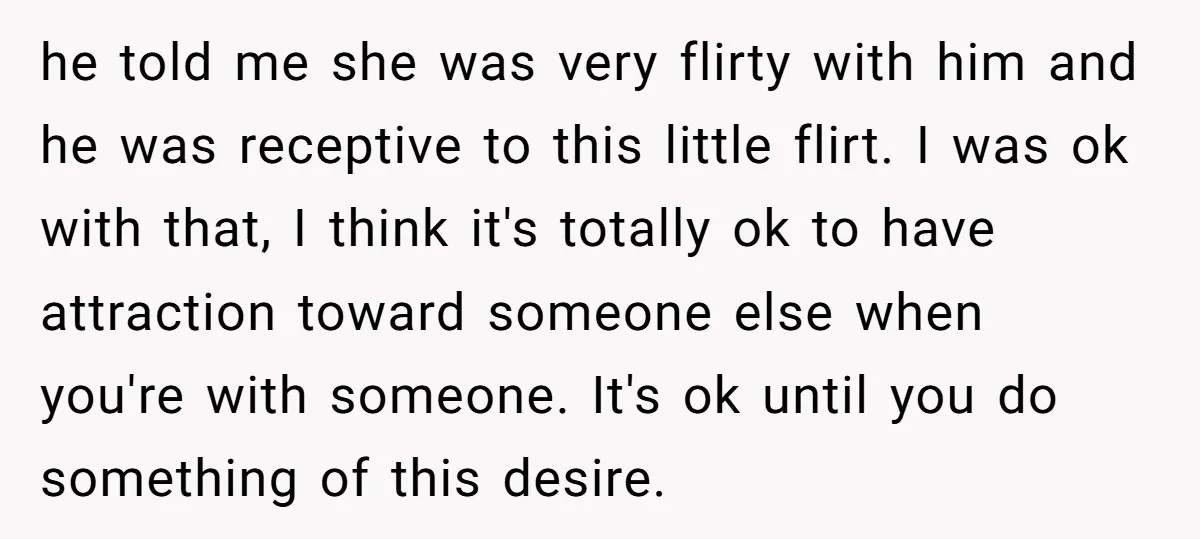 he told me she was very flirty with him and he was receptive to this little flirt. I was ok with that, I think it's totally ok to have attraction...