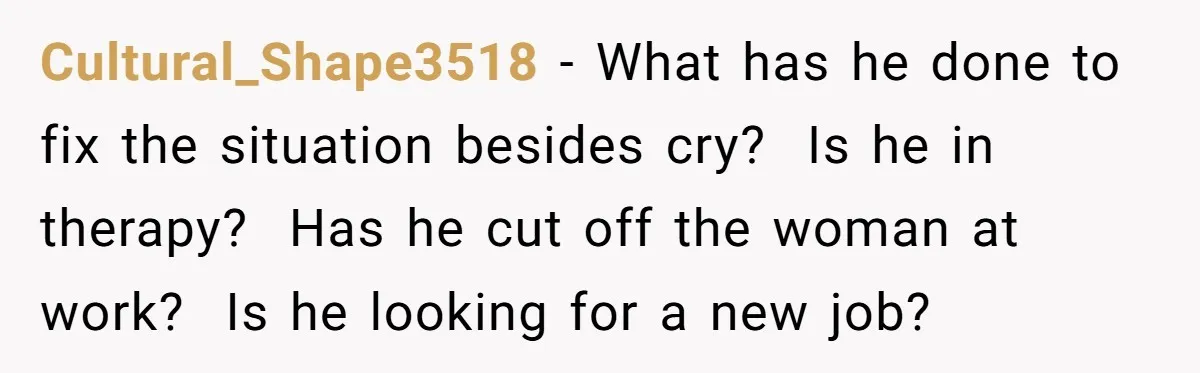 Cultural_Shape3518 − What has he done to fix the situation besides cry? Is he in therapy? Has he cut off the woman at work? Is he looking for a new...