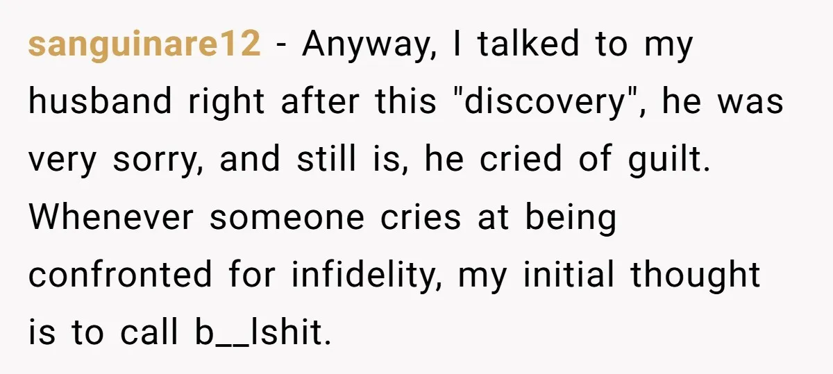 sanguinare12 − Anyway, I talked to my husband right after this "discovery", he was very sorry, and still is, he cried of guilt. Whenever someone cries at being confronted for...