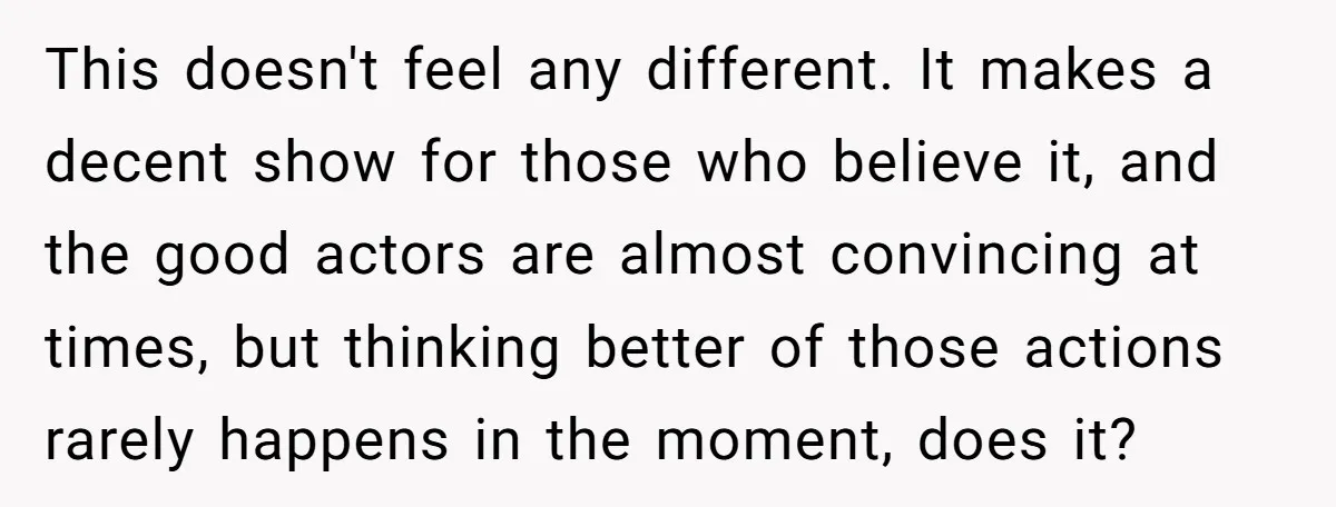This doesn't feel any different. It makes a decent show for those who believe it, and the good actors are almost convincing at times, but thinking better of those actions...
