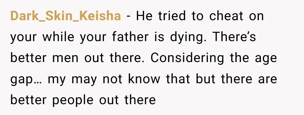 Dark_Skin_Keisha − He tried to cheat on your while your father is dying. There’s better men out there. Considering the age gap… my may not know that but there are...