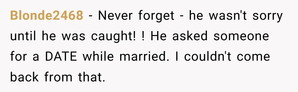 Blonde2468 − Never forget - he wasn't sorry until he was caught! ! He asked someone for a DATE while married. I couldn't come back from that.