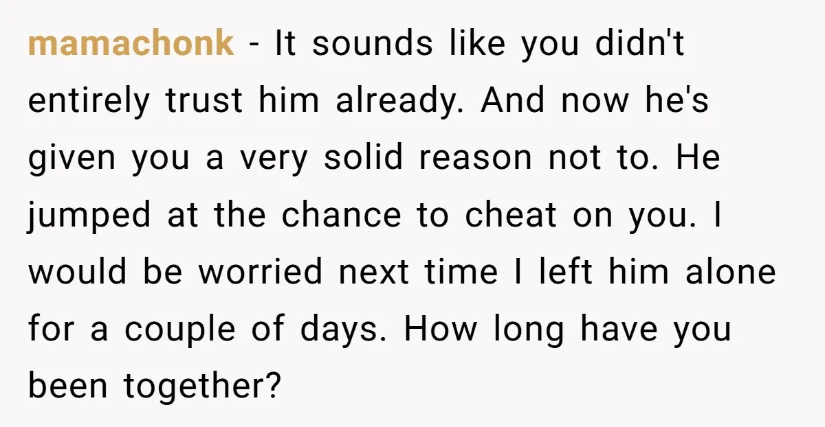 mamachonk − It sounds like you didn't entirely trust him already. And now he's given you a very solid reason not to. He jumped at the chance to cheat on...