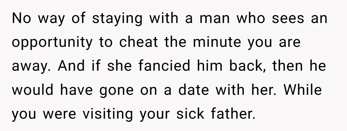 No way of staying with a man who sees an opportunity to cheat the minute you are away. And if she fancied him back, then he would have gone on...