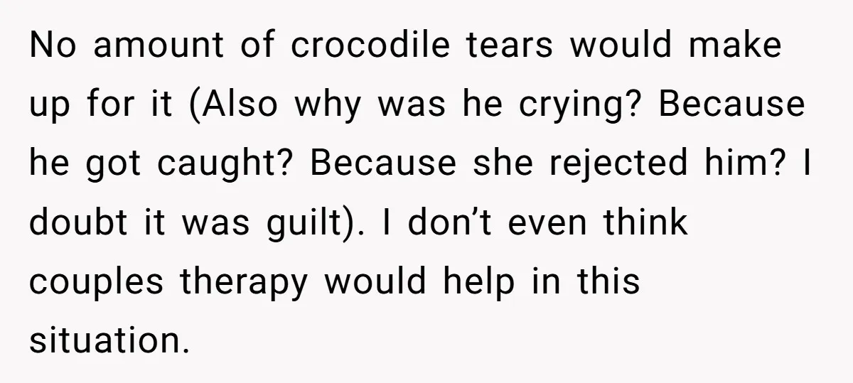 No amount of crocodile tears would make up for it (Also why was he crying? Because he got caught? Because she rejected him? I doubt it was guilt). I don’t...