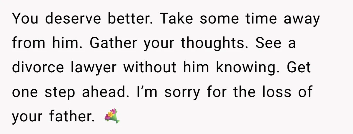 You deserve better. Take some time away from him. Gather your thoughts. See a divorce lawyer without him knowing. Get one step ahead. I’m sorry for the loss of your...