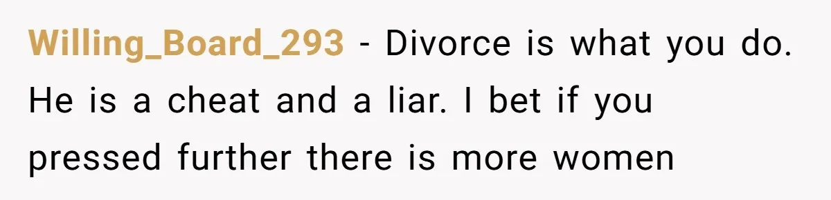 Willing_Board_293 − Divorce is what you do. He is a cheat and a liar. I bet if you pressed further there is more women