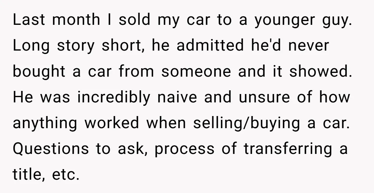 Last month I sold my car to a younger guy. Long story short, he admitted he'd never bought a car from someone and it showed. He was incredibly naive and...