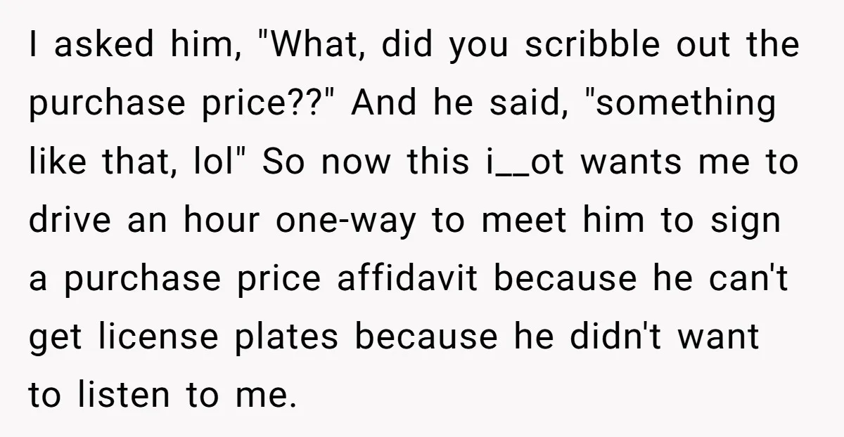 I asked him, "What, did you scribble out the purchase price??" And he said, "something like that, lol" So now this i__ot wants me to drive an hour one-way to...