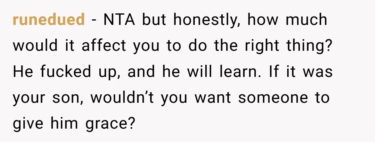 runedued − NTA but honestly, how much would it affect you to do the right thing? He fucked up, and he will learn. If it was your son, wouldn’t you...