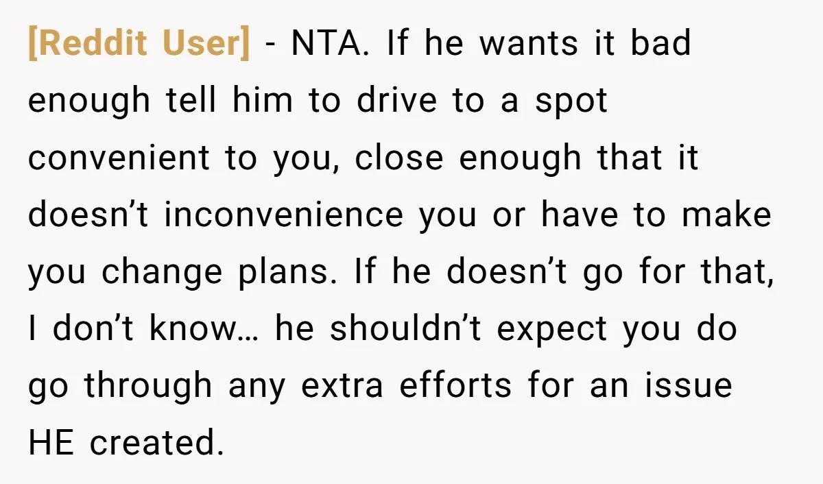 [Reddit User] − NTA. If he wants it bad enough tell him to drive to a spot convenient to you, close enough that it doesn’t inconvenience you or have to...