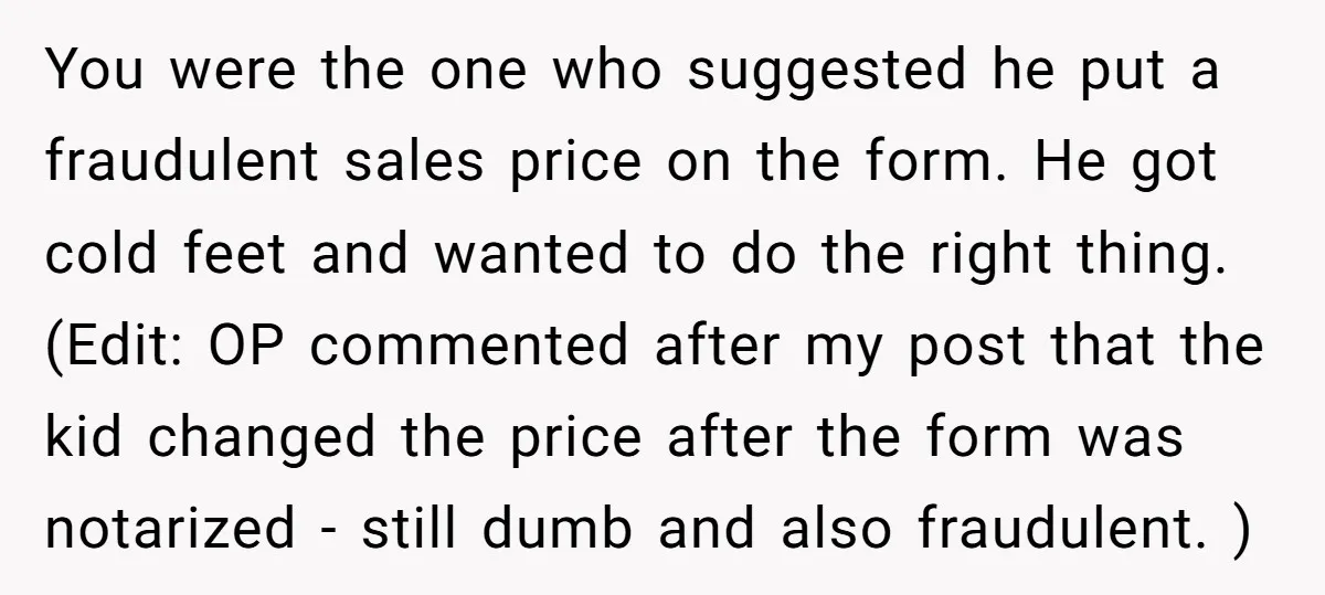 You were the one who suggested he put a fraudulent sales price on the form. He got cold feet and wanted to do the right thing. (Edit: OP commented after...