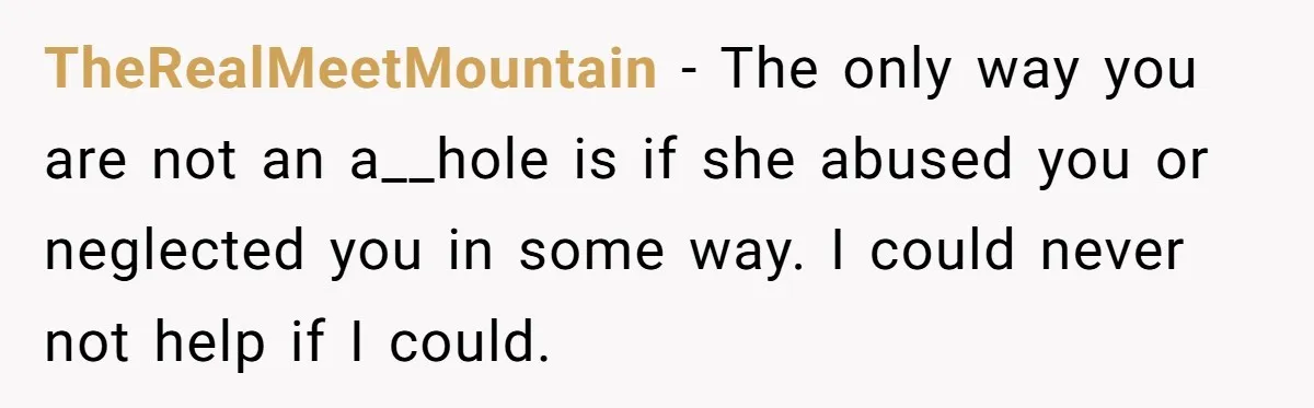 TheRealMeetMountain - The only way you are not an a__hole is if she abused you or neglected you in some way. I could never not help if I could.