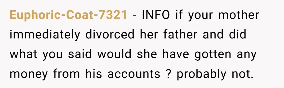Euphoric-Coat-7321 - INFO if your mother immediately divorced her father and did what you said would she have gotten any money from his accounts ? probably not.