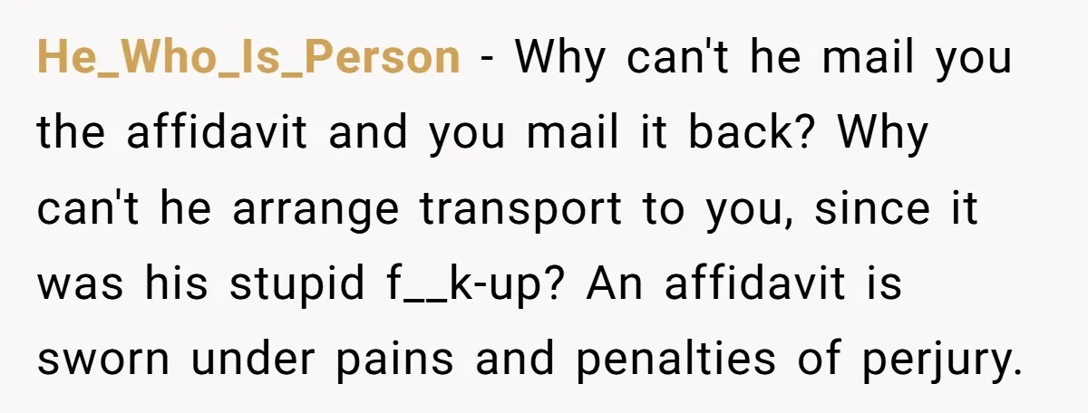 He_Who_Is_Person − Why can't he mail you the affidavit and you mail it back? Why can't he arrange transport to you, since it was his stupid f__k-up? An affidavit is...