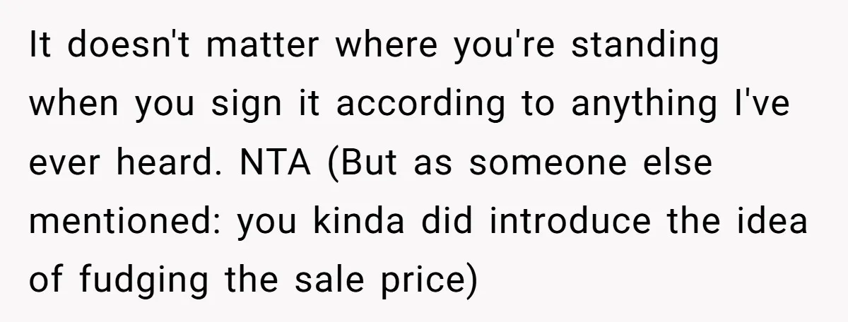It doesn't matter where you're standing when you sign it according to anything I've ever heard. NTA (But as someone else mentioned: you kinda did introduce the idea of fudging...