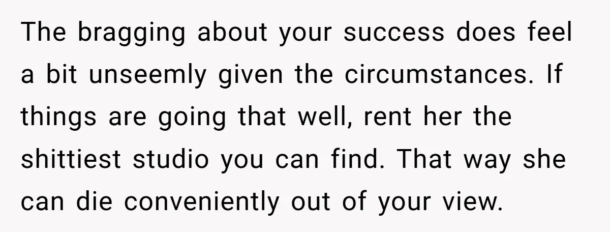 The bragging about your success does feel a bit unseemly given the circumstances. If things are going that well, rent her the shittiest studio you can find. That way she...