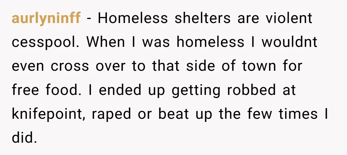aurlyninff - Homeless shelters are violent cesspool. When I was homeless I wouldnt even cross over to that side of town for free food. I ended up getting robbed at...