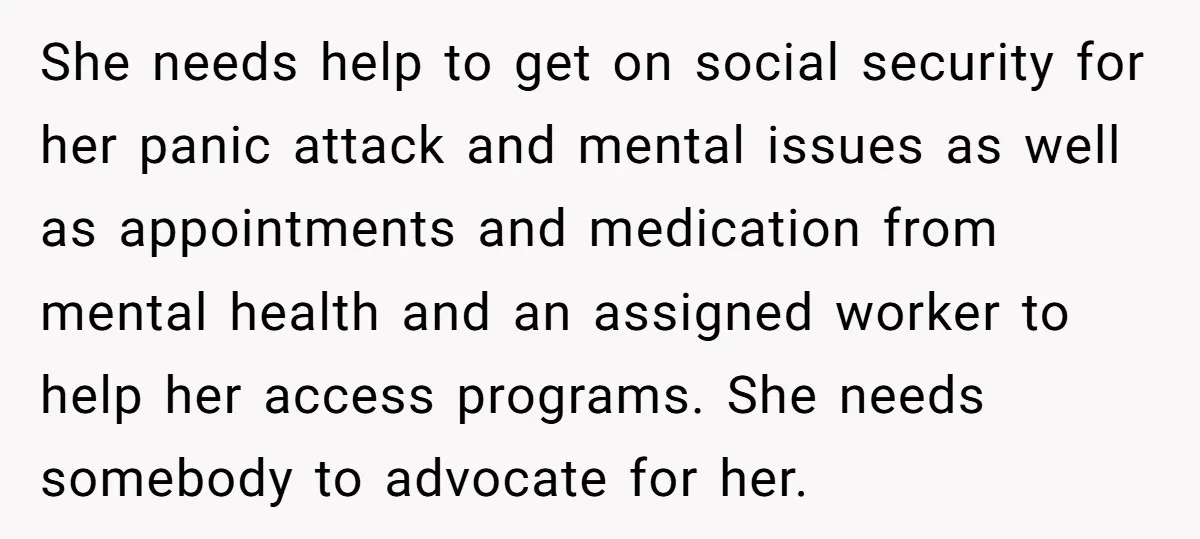 She needs help to get on social security for her panic attack and mental issues as well as appointments and medication from mental health and an assigned worker to help...