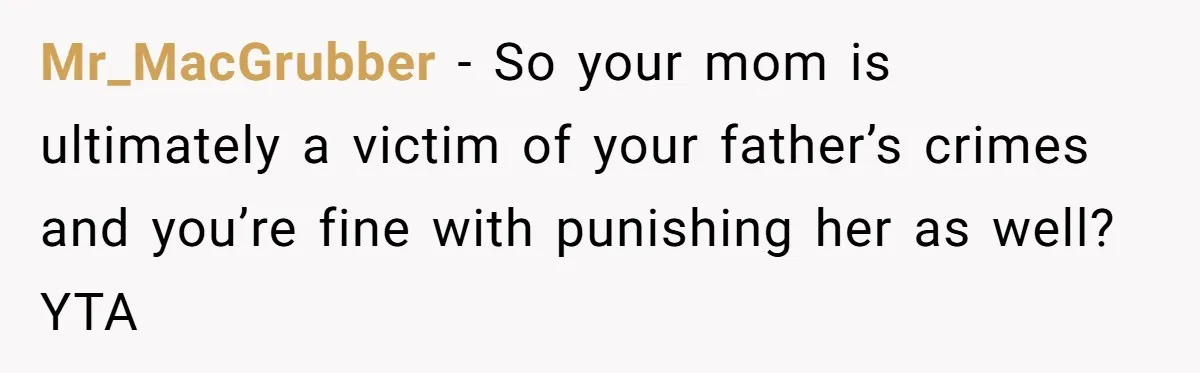 Mr_MacGrubber - So your mom is ultimately a victim of your father’s crimes and you’re fine with punishing her as well? YTA