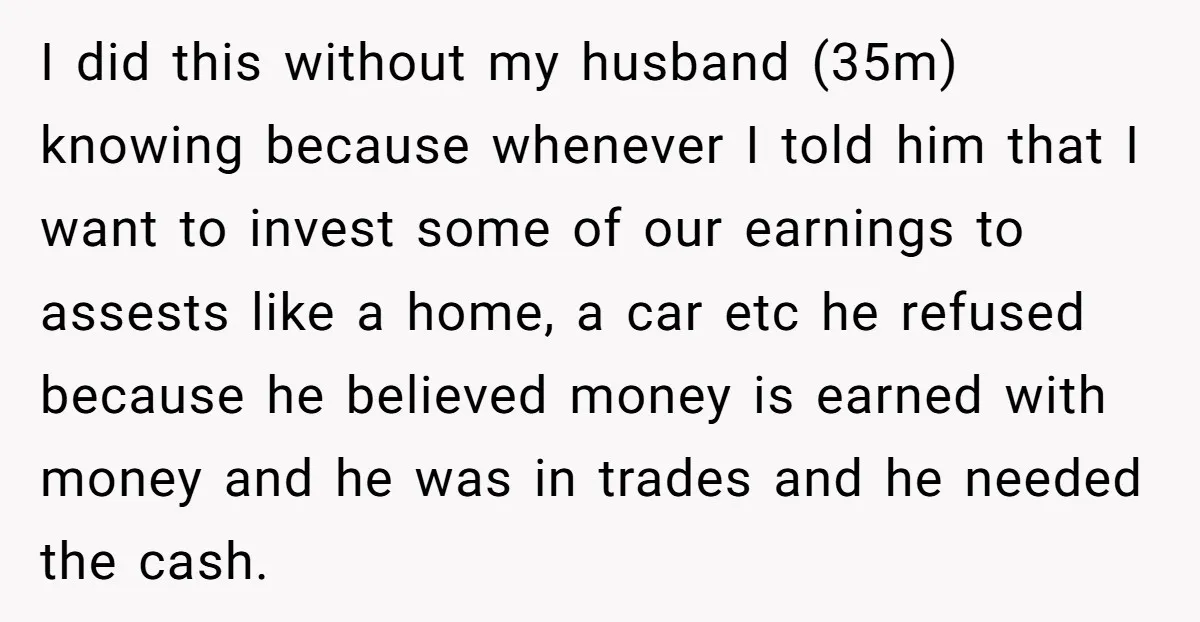 I did this without my husband (35m) knowing because whenever I told him that I want to invest some of our earnings to assests like a home, a car etc...