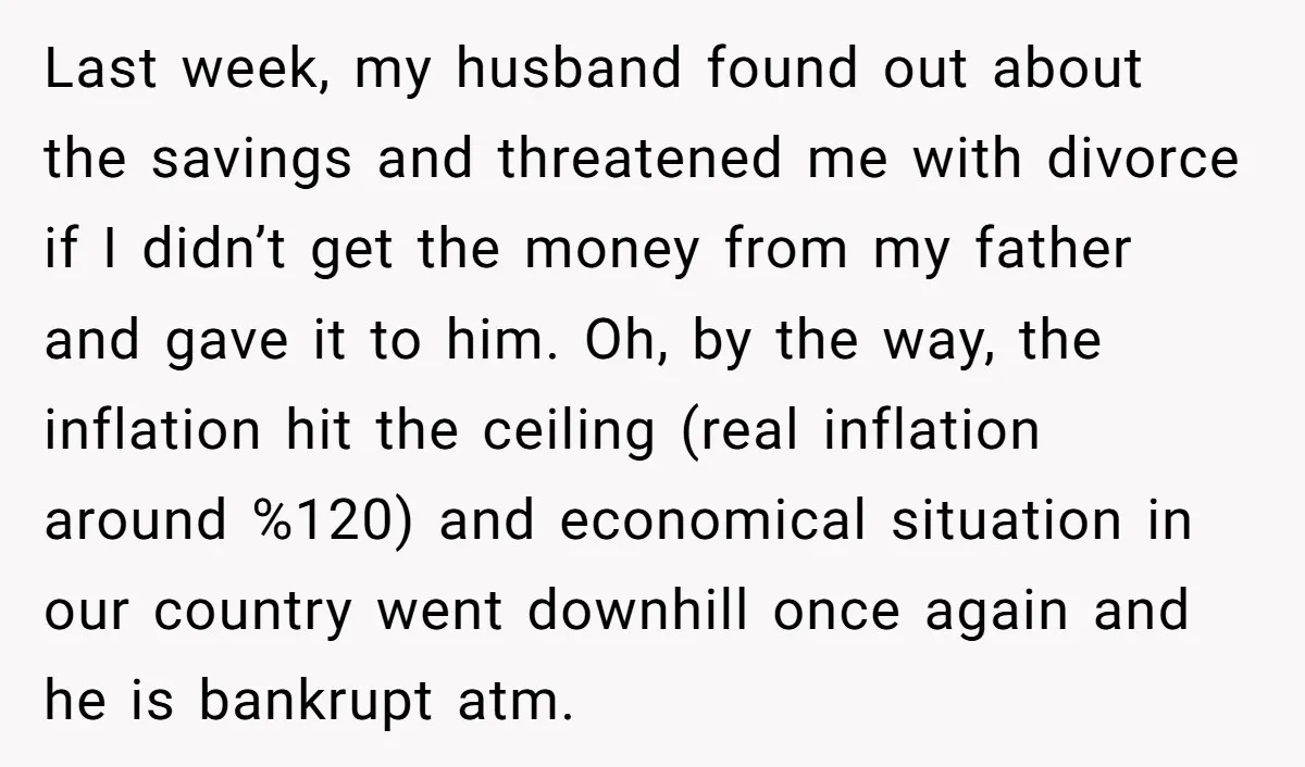 Last week, my husband found out about the savings and threatened me with divorce if I didn’t get the money from my father and gave it to him. Oh, by...