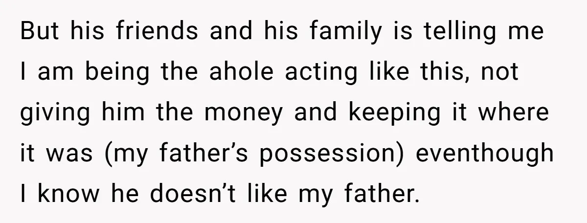 But his friends and his family is telling me I am being the ahole acting like this, not giving him the money and keeping it where it was (my father’s...