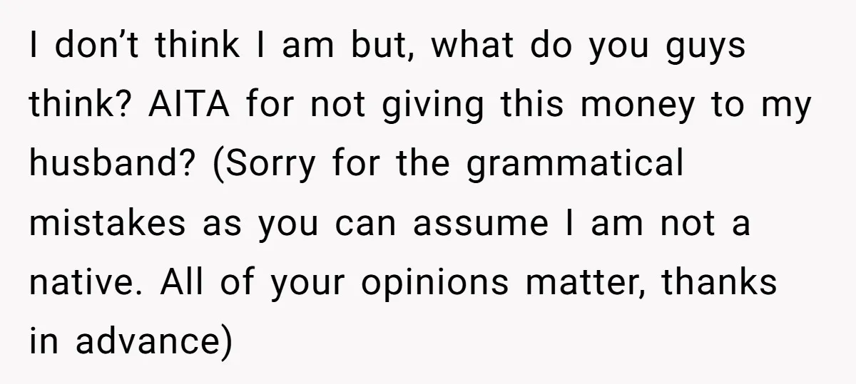 I don’t think I am but, what do you guys think? AITA for not giving this money to my husband? (Sorry for the grammatical mistakes as you can assume I...