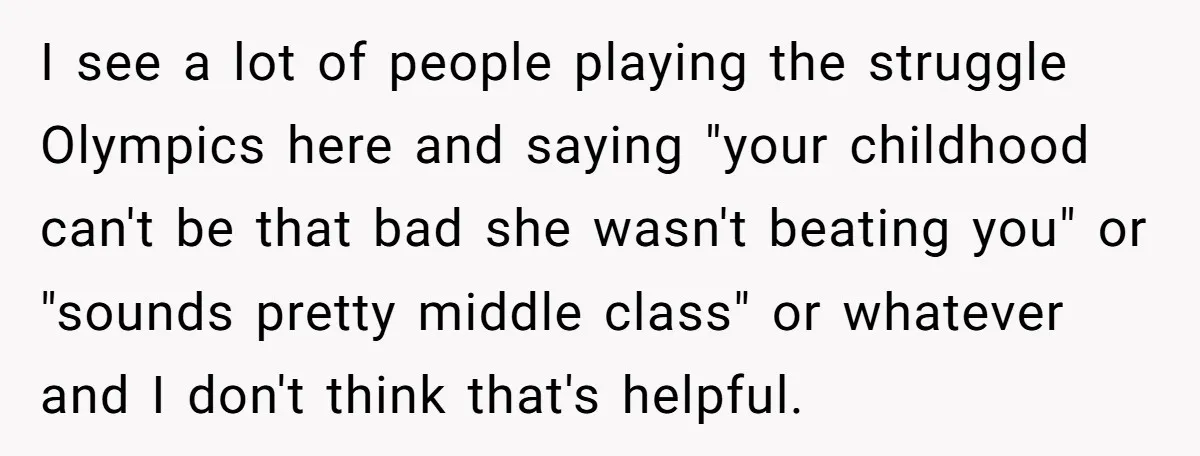 I see a lot of people playing the struggle Olympics here and saying "your childhood can't be that bad she wasn't beating you" or "sounds pretty middle class" or whatever...
