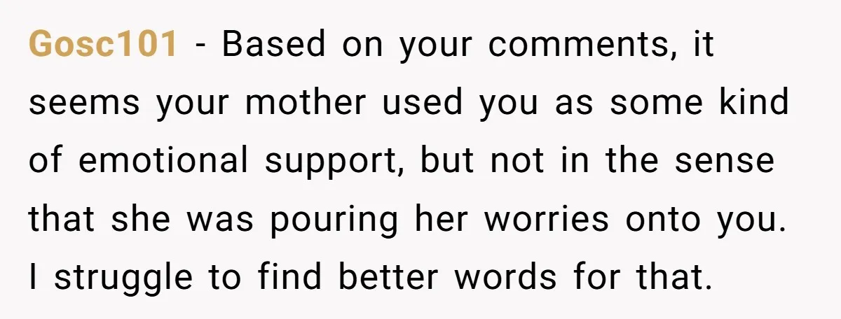 Gosc101 - Based on your comments, it seems your mother used you as some kind of emotional support, but not in the sense that she was pouring her worries onto...