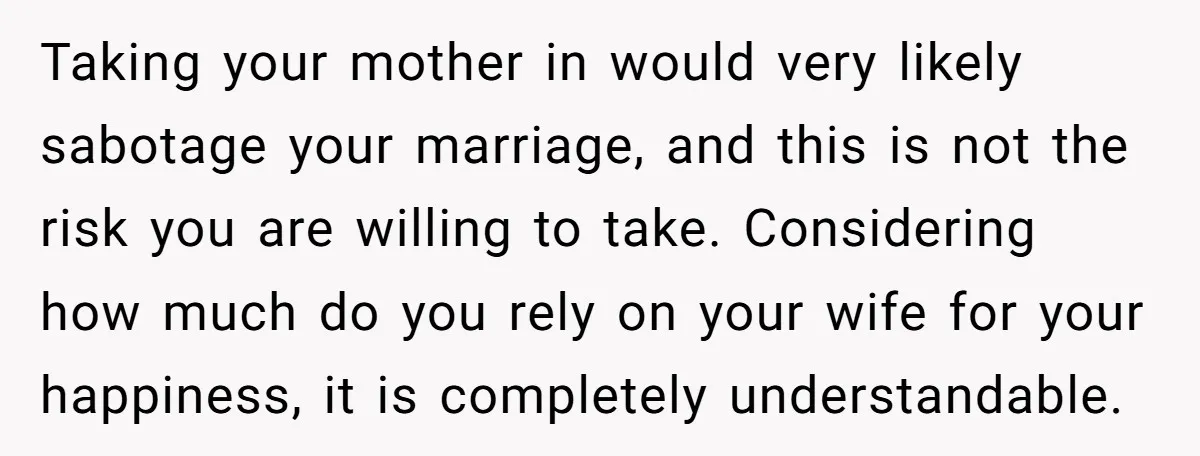 Taking your mother in would very likely sabotage your marriage, and this is not the risk you are willing to take. Considering how much do you rely on your wife...