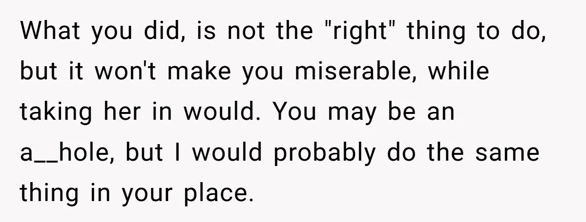 What you did, is not the "right" thing to do, but it won't make you miserable, while taking her in would. You may be an a__hole, but I would probably...