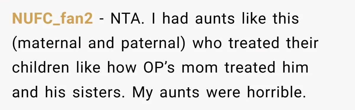 NUFC_fan2 - NTA. I had aunts like this (maternal and paternal) who treated their children like how OP’s mom treated him and his sisters. My aunts were horrible.