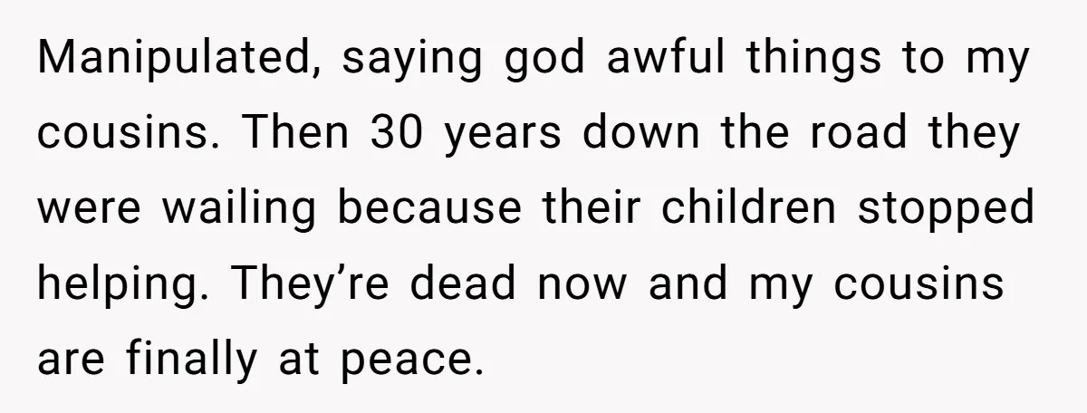 Manipulated, saying god awful things to my cousins. Then 30 years down the road they were wailing because their children stopped helping. They’re dead now and my cousins are finally...