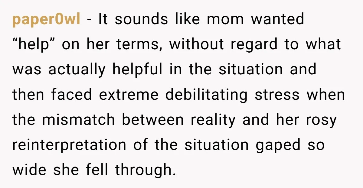 paper0wl - It sounds like mom wanted “help” on her terms, without regard to what was actually helpful in the situation and then faced extreme debilitating stress when the mismatch...