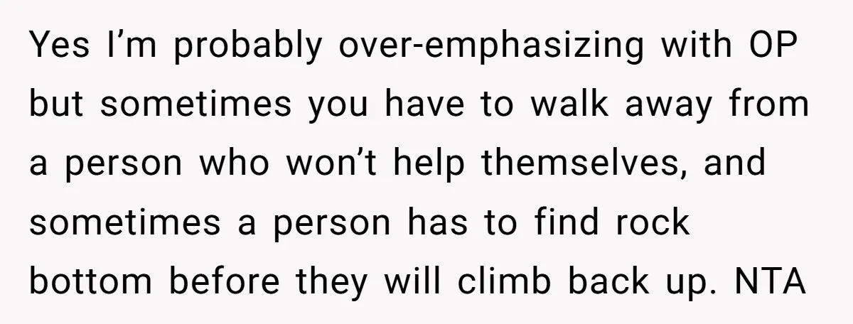 Yes I’m probably over-emphasizing with OP but sometimes you have to walk away from a person who won’t help themselves, and sometimes a person has to find rock bottom before...