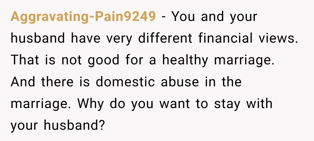 Aggravating-Pain9249 − You and your husband have very different financial views. That is not good for a healthy marriage. And there is domestic abuse in the marriage. Why do you...