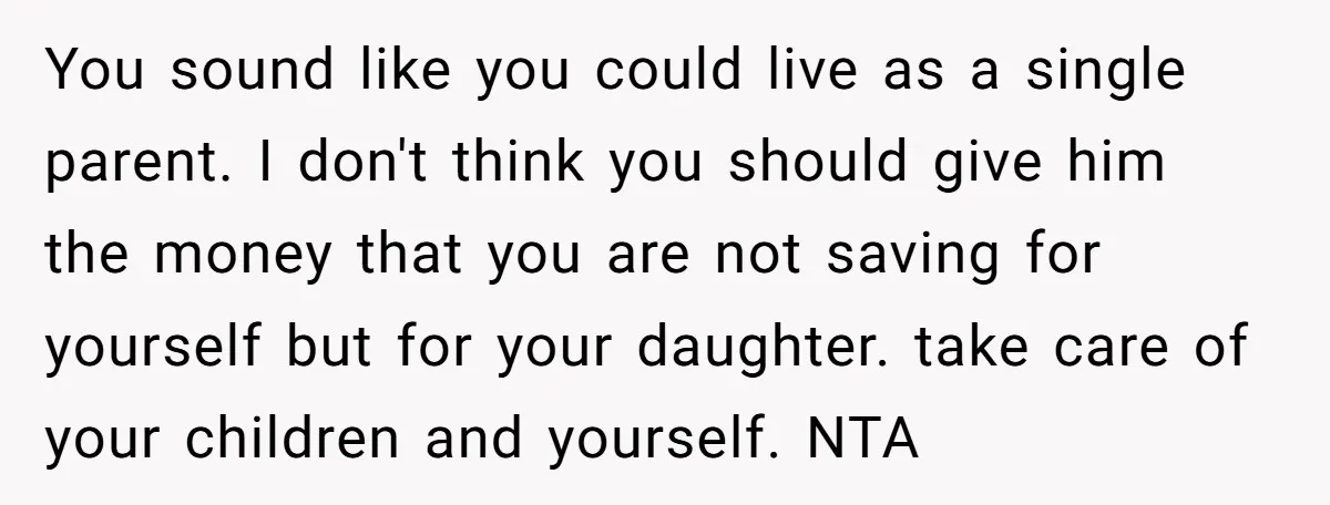 You sound like you could live as a single parent. I don't think you should give him the money that you are not saving for yourself but for your daughter....