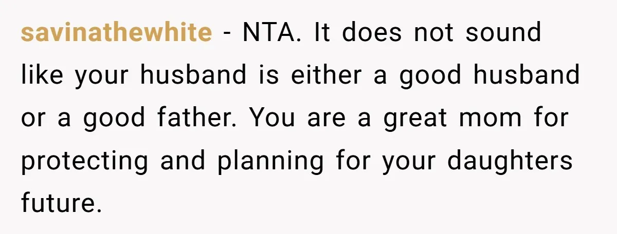 savinathewhite − NTA. It does not sound like your husband is either a good husband or a good father. You are a great mom for protecting and planning for your...