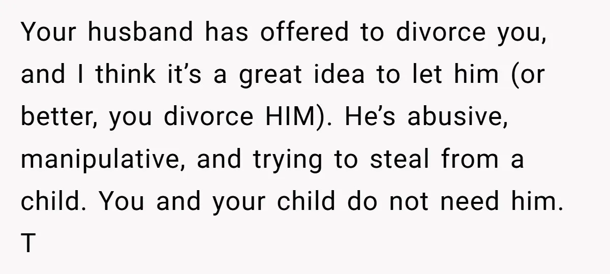 Your husband has offered to divorce you, and I think it’s a great idea to let him (or better, you divorce HIM). He’s abusive, manipulative, and trying to steal from...