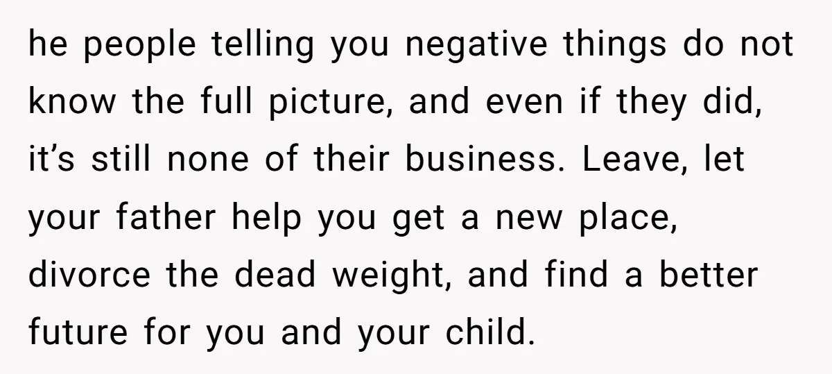 he people telling you negative things do not know the full picture, and even if they did, it’s still none of their business. Leave, let your father help you get...