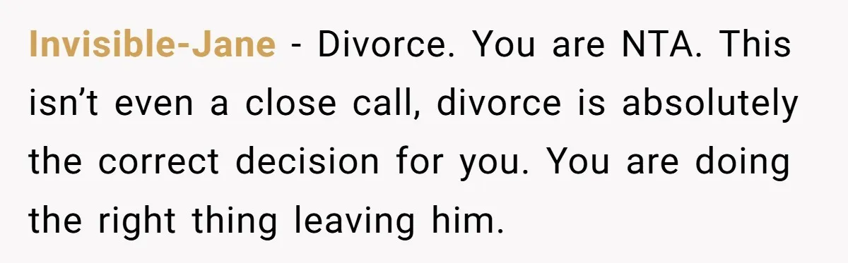 Invisible-Jane − Divorce. You are NTA. This isn’t even a close call, divorce is absolutely the correct decision for you. You are doing the right thing leaving him.