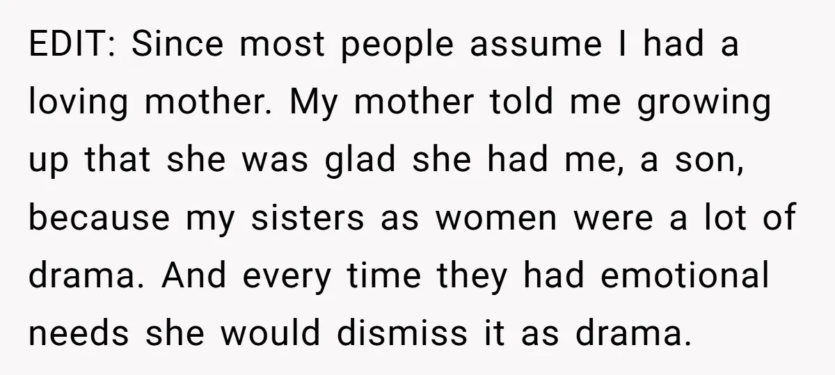 EDIT: Since most people assume I had a loving mother. My mother told me growing up that she was glad she had me, a son, because my sisters as women...