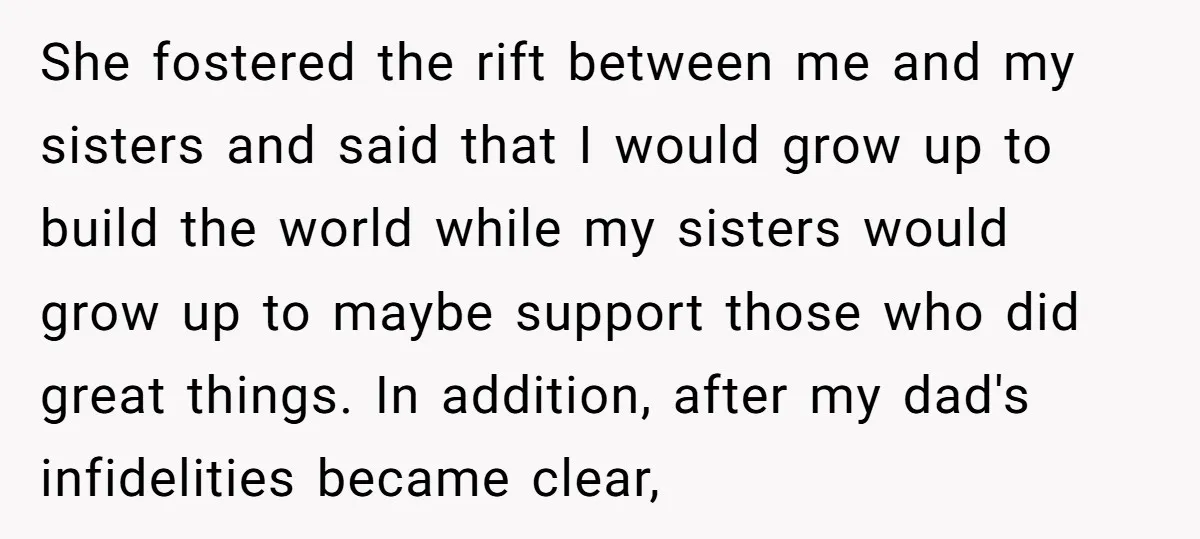 She fostered the rift between me and my sisters and said that I would grow up to build the world while my sisters would grow up to maybe support those...
