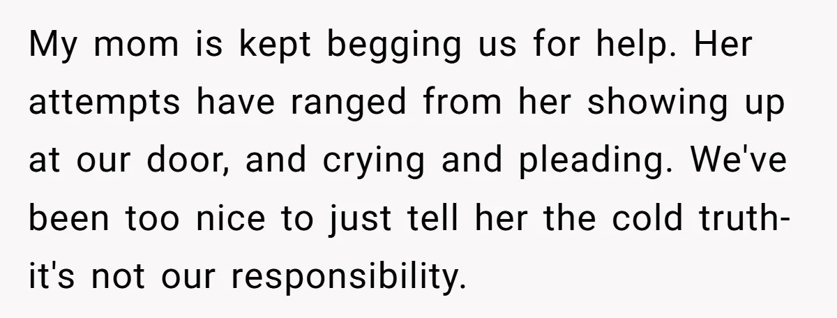 My mom is kept begging us for help. Her attempts have ranged from her showing up at our door, and crying and pleading. We've been too nice to just tell...