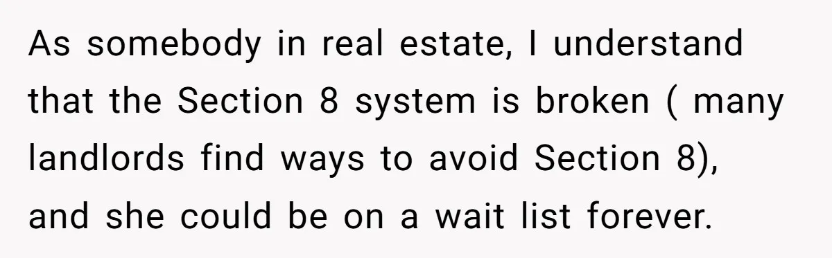 As somebody in real estate, I understand that the Section 8 system is broken ( many landlords find ways to avoid Section 8), and she could be on a wait...