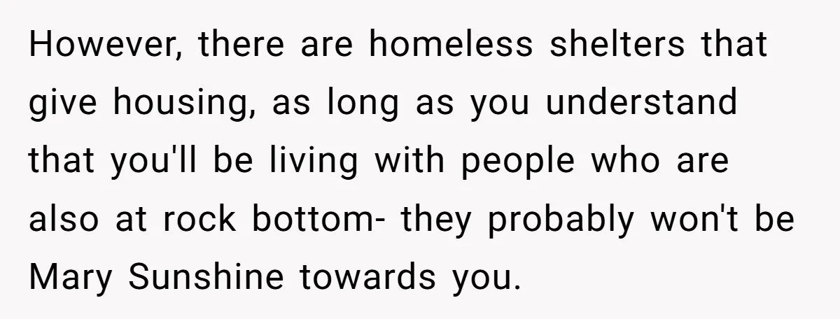 However, there are homeless shelters that give housing, as long as you understand that you'll be living with people who are also at rock bottom- they probably won't be Mary...