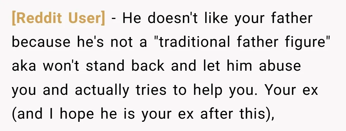 [Reddit User] − He doesn't like your father because he's not a "traditional father figure" aka won't stand back and let him abuse you and actually tries to help you....