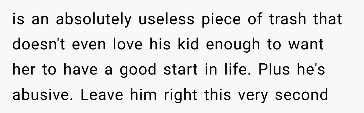 is an absolutely useless piece of trash that doesn't even love his kid enough to want her to have a good start in life. Plus he's abusive. Leave him right...
