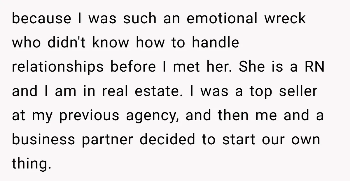 because I was such an emotional wreck who didn't know how to handle relationships before I met her. She is a RN and I am in real estate. I was...